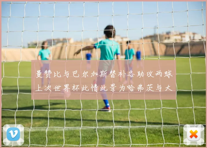 曼赞比与巴尔加斯替补各助攻两球上次世界杯此情此景为哈弗茨与大菲尔