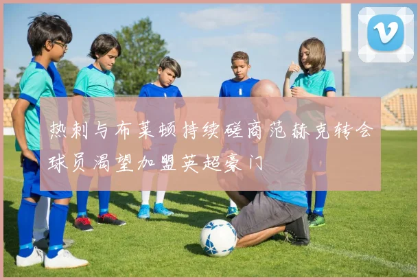 热刺与布莱顿持续磋商范赫克转会球员渴望加盟英超豪门