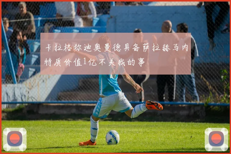 卡拉格称迪奥曼德具备萨拉赫马内特质价值1亿不关我的事