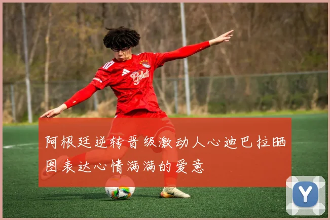 阿根廷逆转晋级激动人心迪巴拉晒图表达心情满满的爱意
