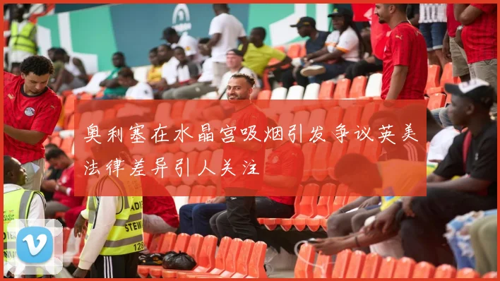奥利塞在水晶宫吸烟引发争议英美法律差异引人关注