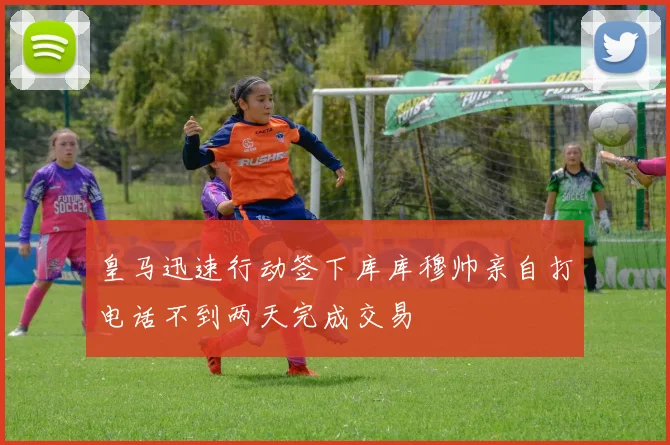 皇马迅速行动签下库库穆帅亲自打电话不到两天完成交易