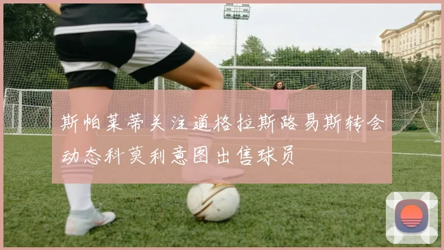 斯帕莱蒂关注道格拉斯路易斯转会动态科莫利意图出售球员